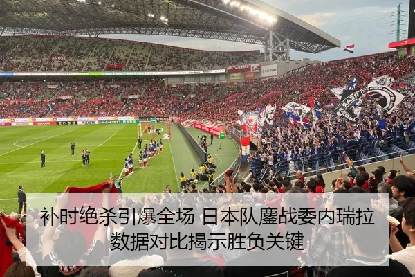 补时绝杀引爆全场 日本队鏖战委内瑞拉数据对比揭示胜负关键